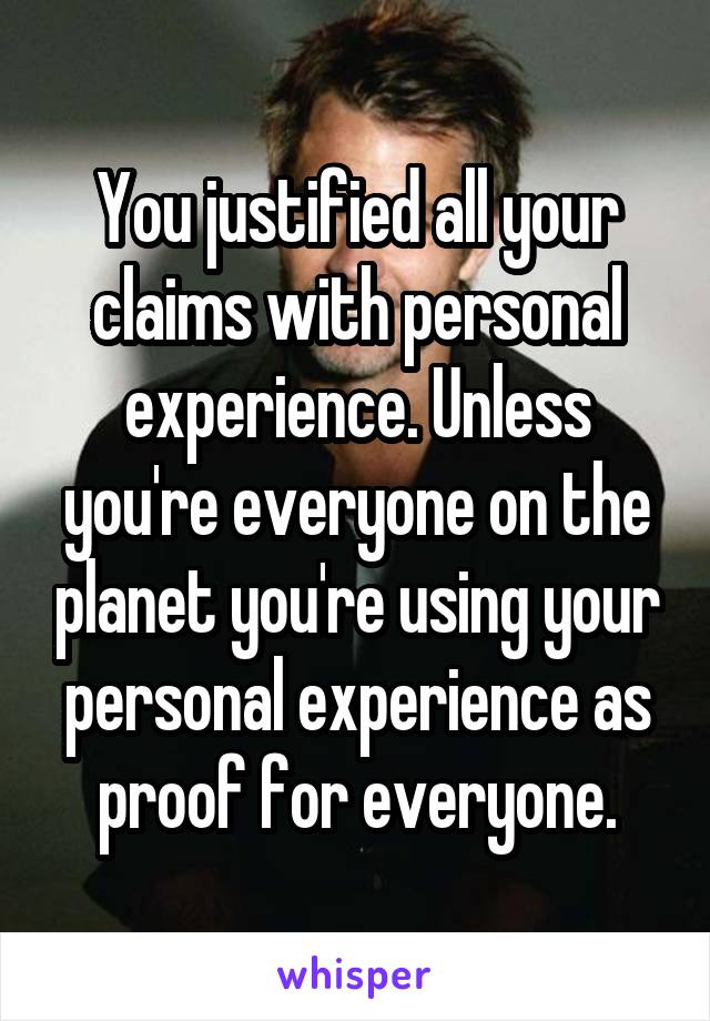 You justified all your claims with personal experience. Unless you're everyone on the planet you're using your personal experience as proof for everyone.