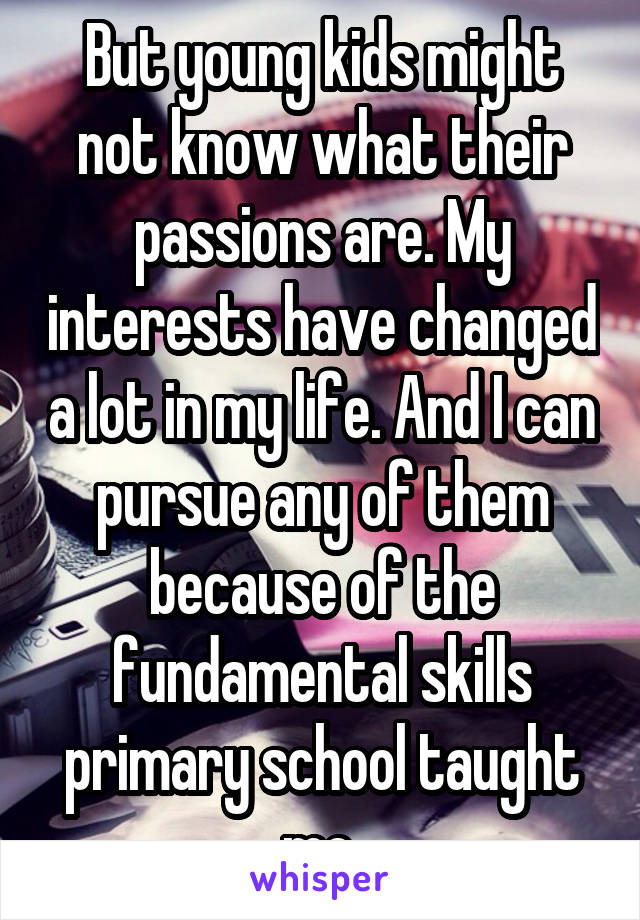 But young kids might not know what their passions are. My interests have changed a lot in my life. And I can pursue any of them because of the fundamental skills primary school taught me.