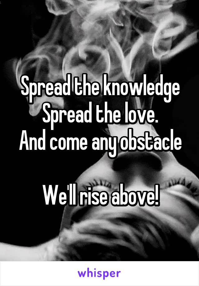 Spread the knowledge
Spread the love.
And come any obstacle 
We'll rise above!