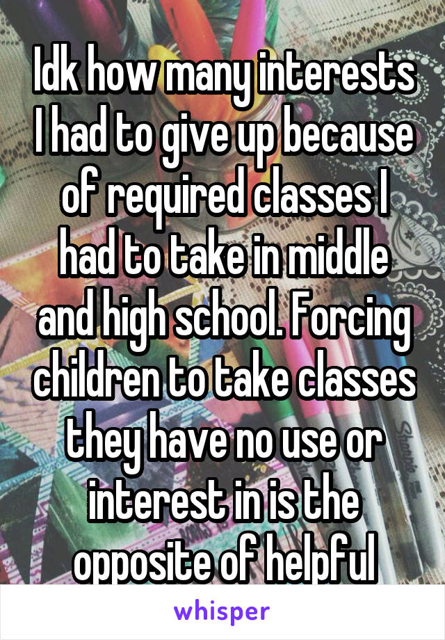 Idk how many interests I had to give up because of required classes I had to take in middle and high school. Forcing children to take classes they have no use or interest in is the opposite of helpful