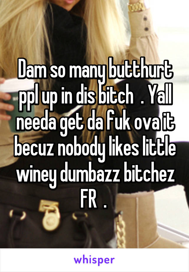 Dam so many butthurt ppl up in dis bitch  . Yall needa get da fuk ova it becuz nobody likes little winey dumbazz bitchez FR  . 