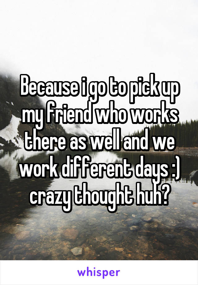 Because i go to pick up my friend who works there as well and we work different days :)
crazy thought huh?