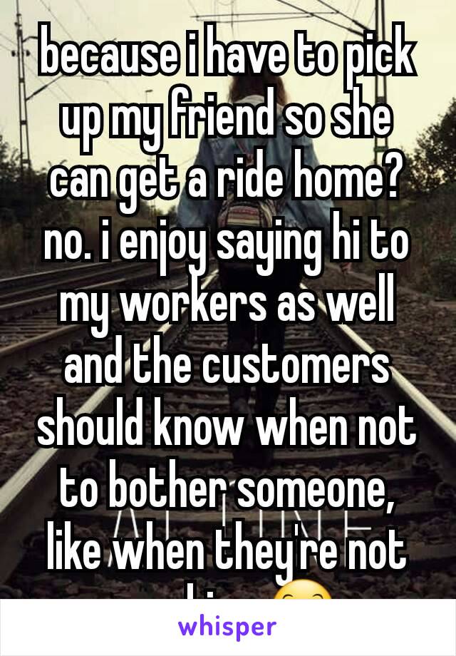 because i have to pick up my friend so she can get a ride home? no. i enjoy saying hi to my workers as well and the customers should know when not to bother someone, like when they're not working 😊