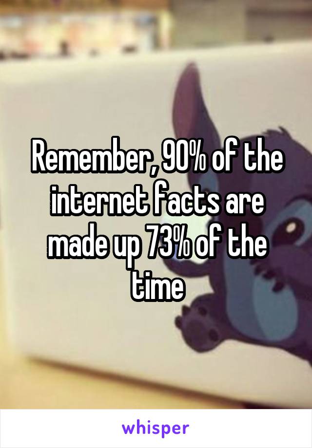 Remember, 90% of the internet facts are made up 73% of the time
