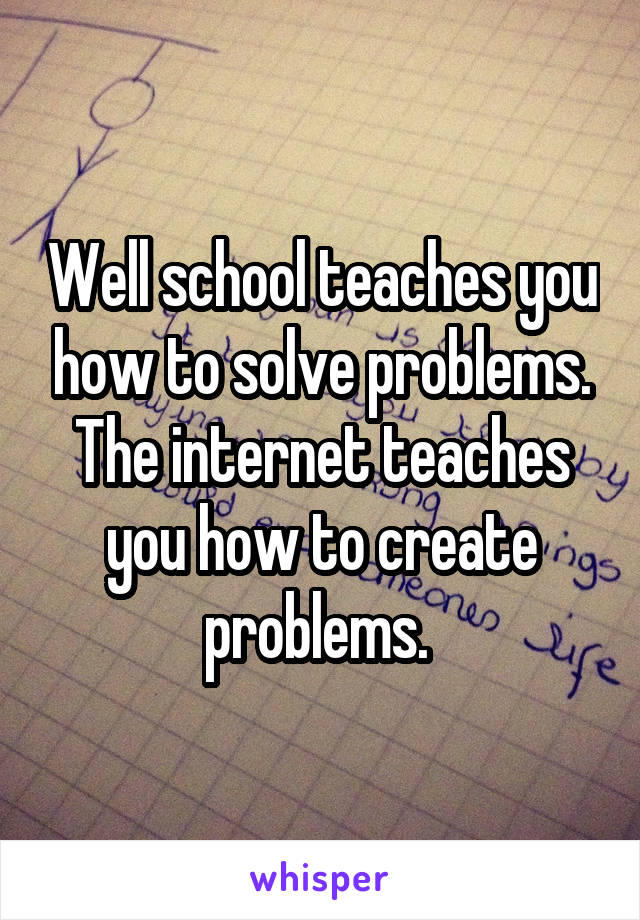 Well school teaches you how to solve problems. The internet teaches you how to create problems. 