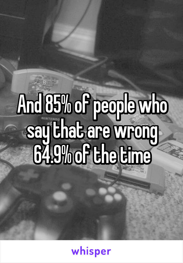 And 85% of people who say that are wrong 64.9% of the time