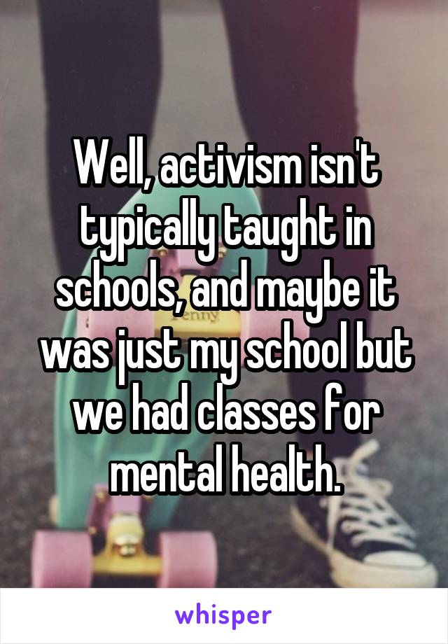Well, activism isn't typically taught in schools, and maybe it was just my school but we had classes for mental health.
