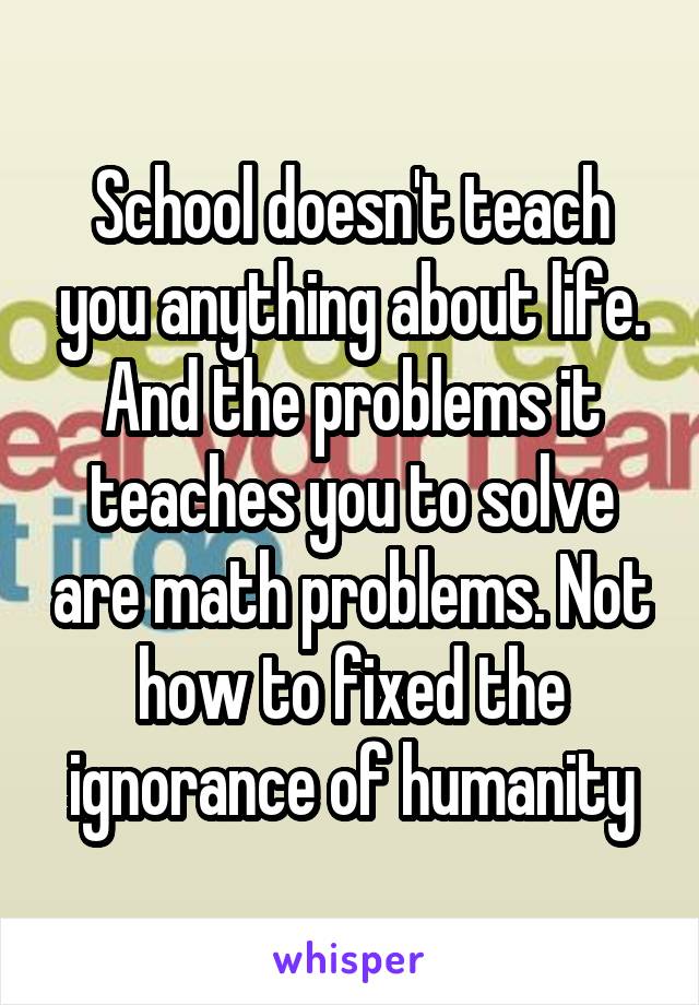School doesn't teach you anything about life. And the problems it teaches you to solve are math problems. Not how to fixed the ignorance of humanity