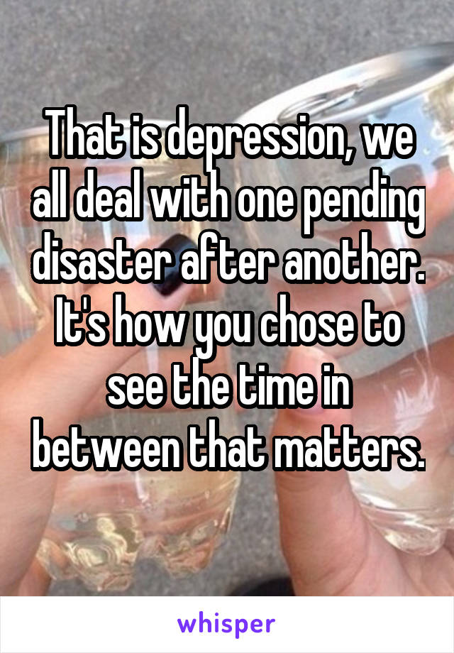 That is depression, we all deal with one pending disaster after another. It's how you chose to see the time in between that matters. 