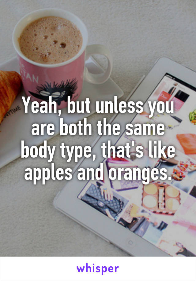 Yeah, but unless you are both the same body type, that's like apples and oranges.