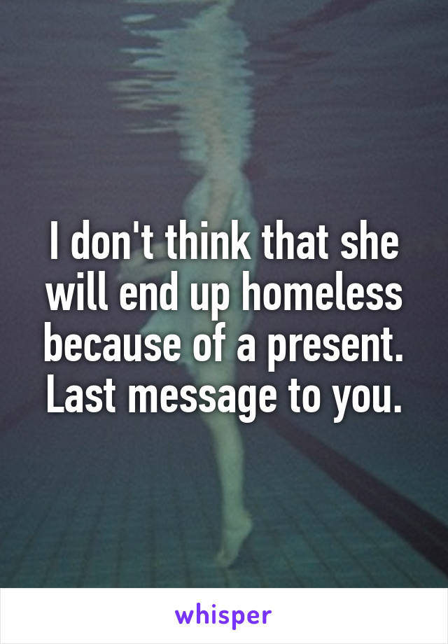 I don't think that she will end up homeless because of a present.
Last message to you.