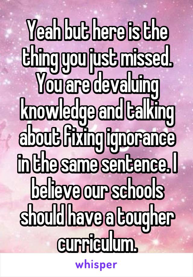 Yeah but here is the thing you just missed. You are devaluing knowledge and talking about fixing ignorance in the same sentence. I believe our schools should have a tougher curriculum.