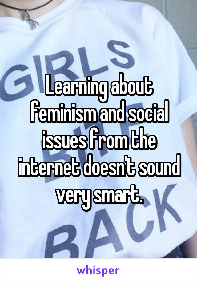 Learning about feminism and social issues from the internet doesn't sound very smart.