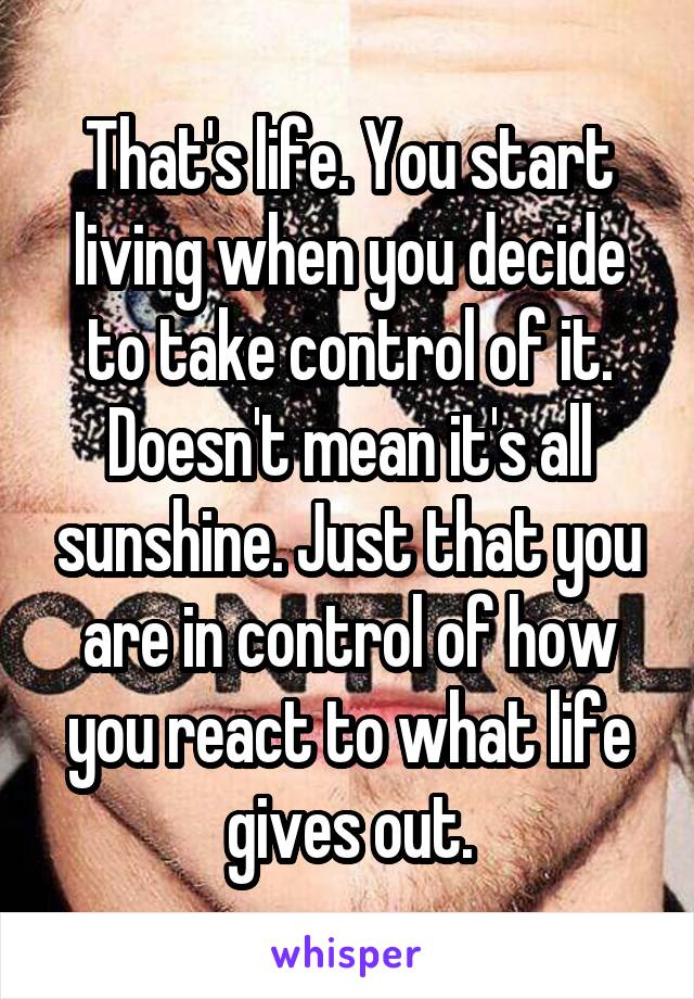 That's life. You start living when you decide to take control of it. Doesn't mean it's all sunshine. Just that you are in control of how you react to what life gives out.