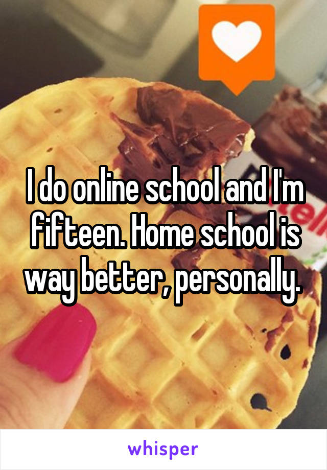 I do online school and I'm fifteen. Home school is way better, personally. 
