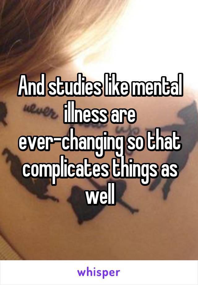 And studies like mental illness are ever-changing so that complicates things as well