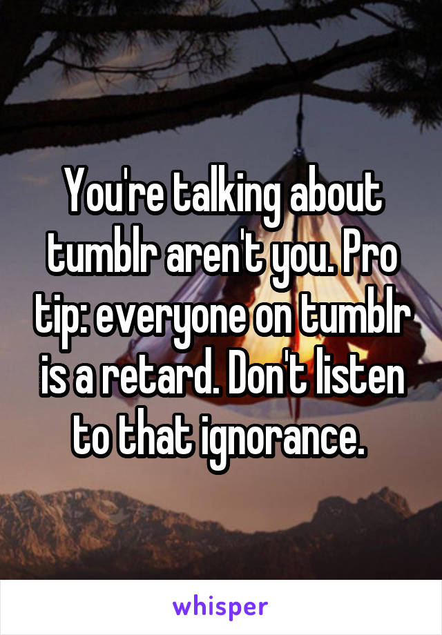 You're talking about tumblr aren't you. Pro tip: everyone on tumblr is a retard. Don't listen to that ignorance. 