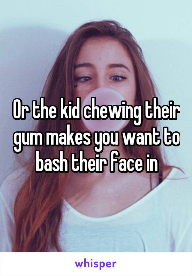 Or the kid chewing their gum makes you want to bash their face in