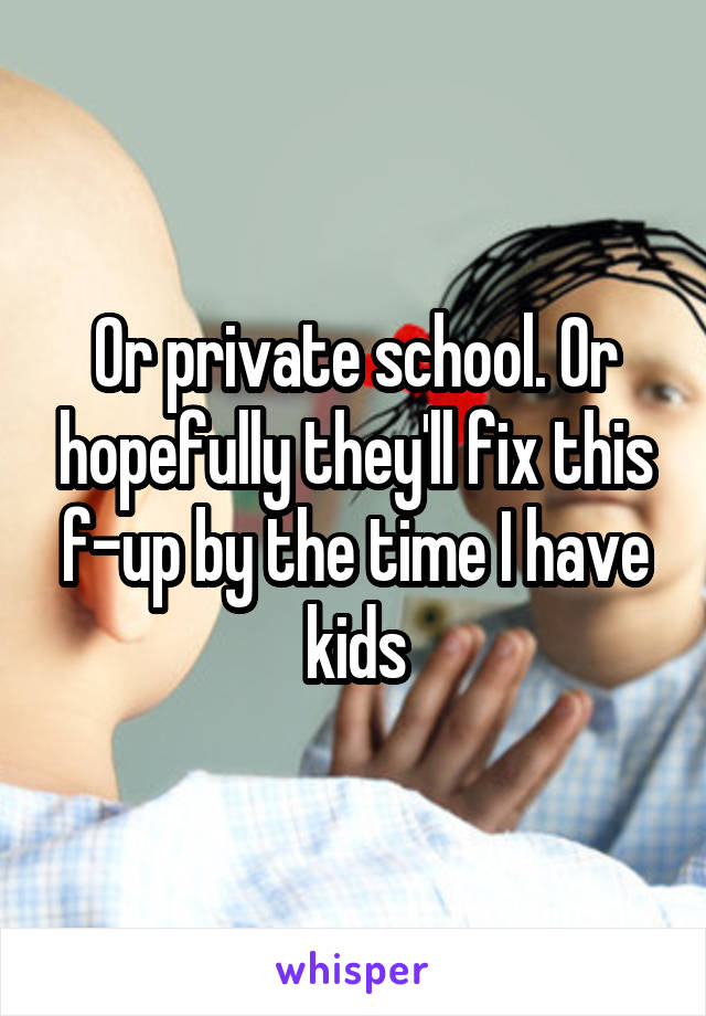 Or private school. Or hopefully they'll fix this f-up by the time I have kids