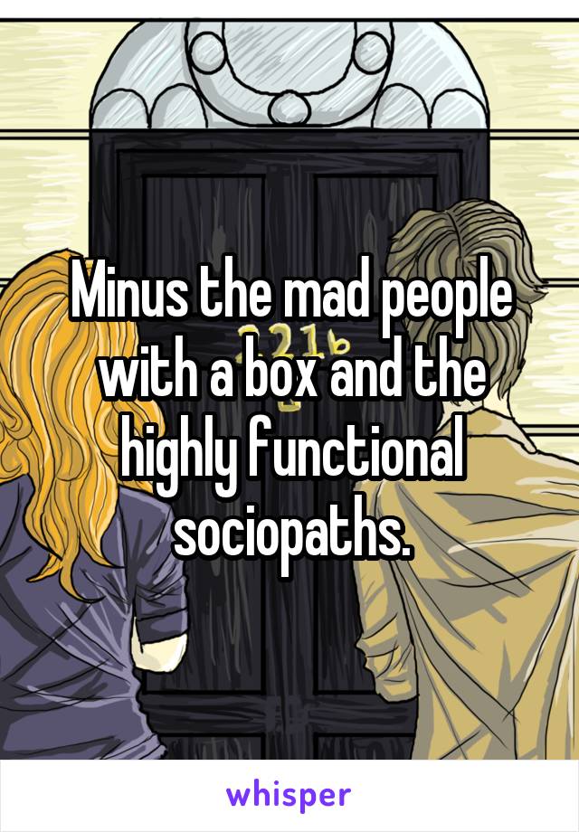 Minus the mad people with a box and the highly functional sociopaths.