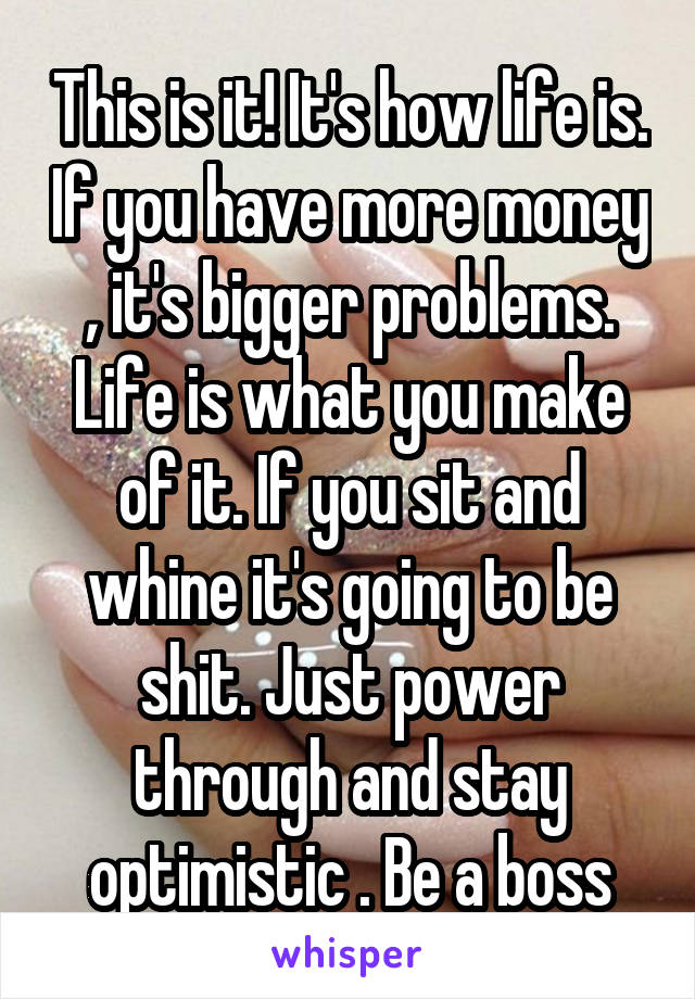 This is it! It's how life is. If you have more money , it's bigger problems. Life is what you make of it. If you sit and whine it's going to be shit. Just power through and stay optimistic . Be a boss