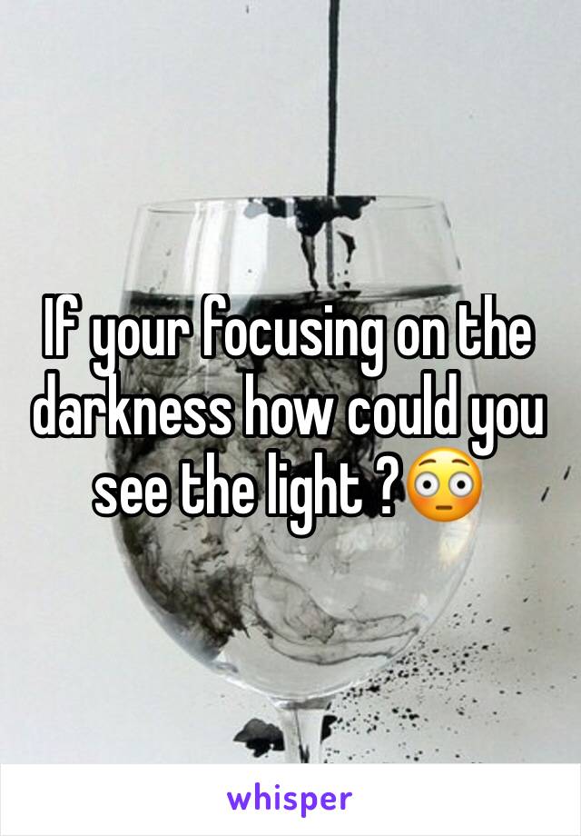 If your focusing on the darkness how could you see the light ?😳