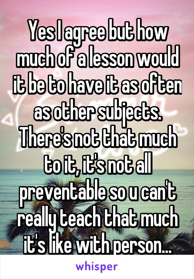 Yes I agree but how much of a lesson would it be to have it as often as other subjects. There's not that much to it, it's not all preventable so u can't really teach that much it's like with person...