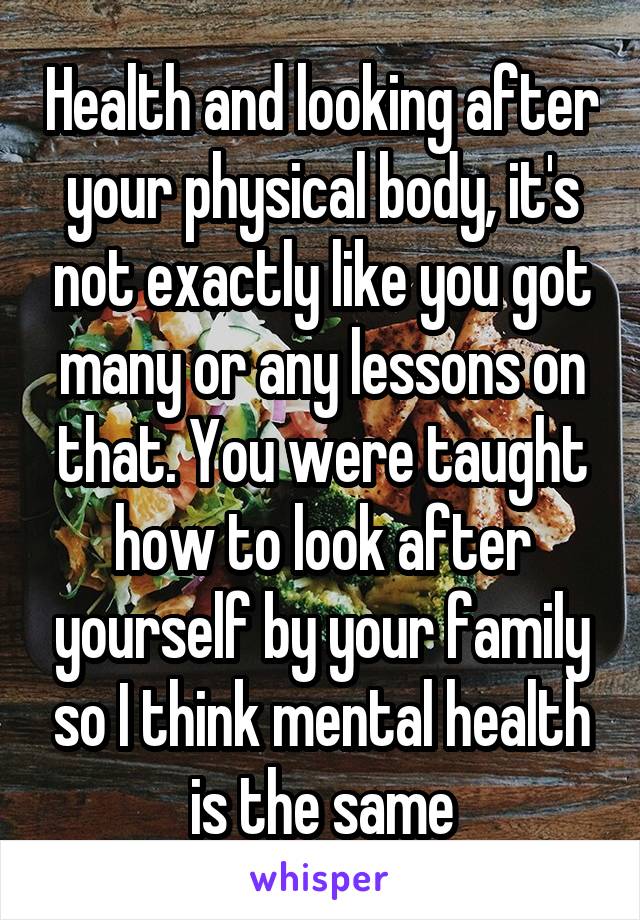 Health and looking after your physical body, it's not exactly like you got many or any lessons on that. You were taught how to look after yourself by your family so I think mental health is the same