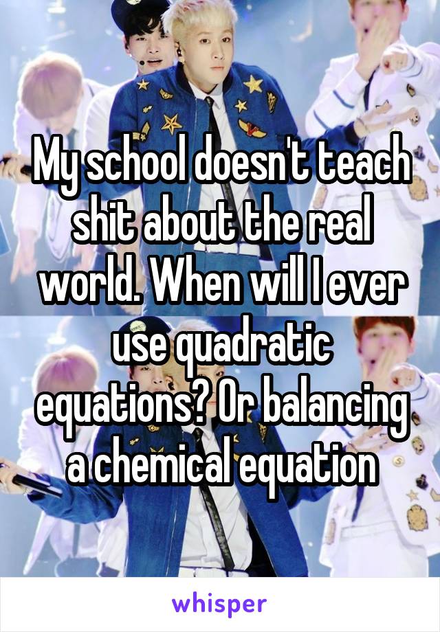 My school doesn't teach shit about the real world. When will I ever use quadratic equations? Or balancing a chemical equation