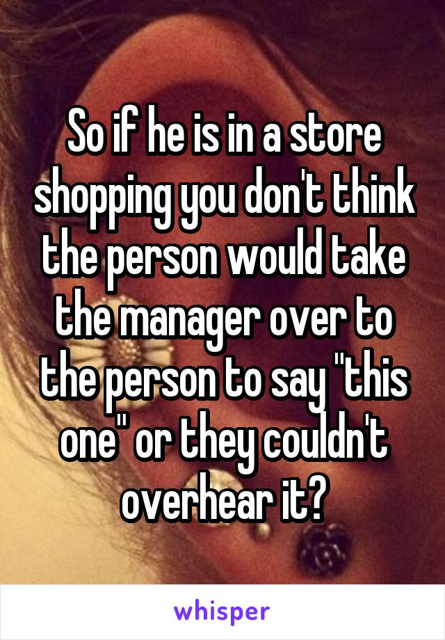 So if he is in a store shopping you don't think the person would take the manager over to the person to say "this one" or they couldn't overhear it?