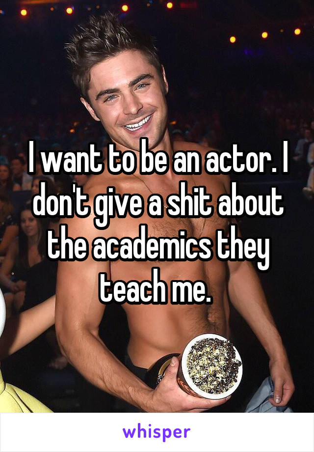 I want to be an actor. I don't give a shit about the academics they teach me. 