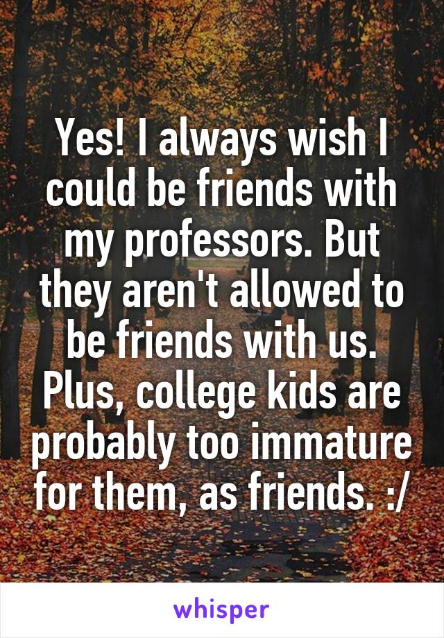 Yes! I always wish I could be friends with my professors. But they aren't allowed to be friends with us. Plus, college kids are probably too immature for them, as friends. :/
