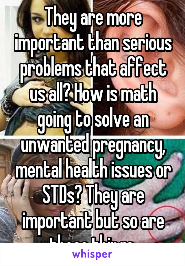 They are more important than serious problems that affect us all? How is math going to solve an unwanted pregnancy, mental health issues or STDs? They are important but so are these things.