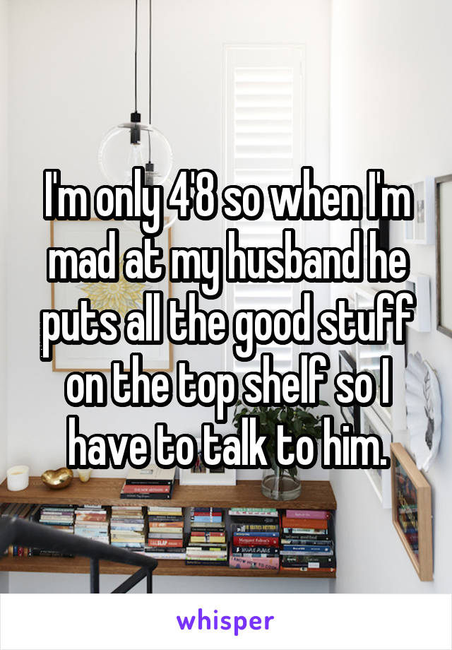 I'm only 4'8 so when I'm mad at my husband he puts all the good stuff on the top shelf so I have to talk to him.
