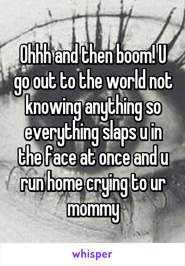 Ohhh and then boom! U go out to the world not knowing anything so everything slaps u in the face at once and u run home crying to ur mommy