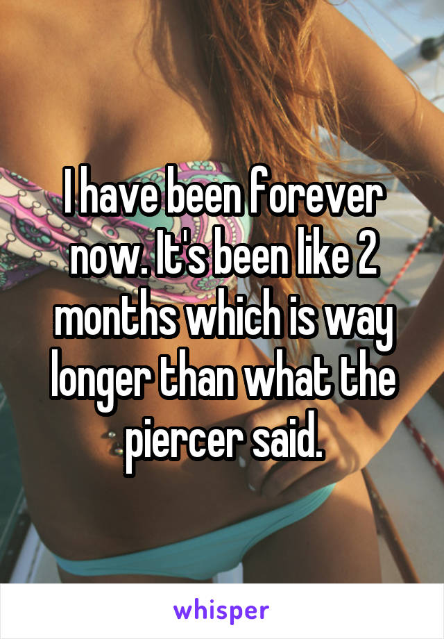 I have been forever now. It's been like 2 months which is way longer than what the piercer said.
