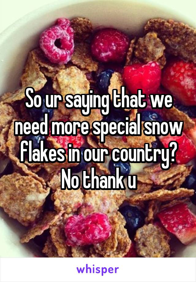 So ur saying that we need more special snow flakes in our country? No thank u