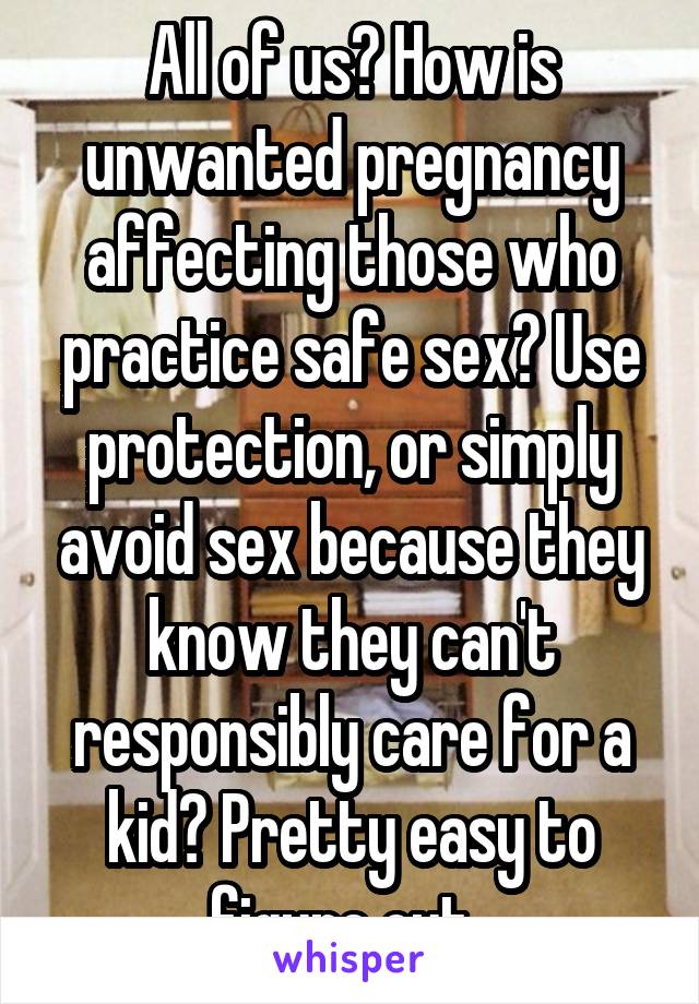 All of us? How is unwanted pregnancy affecting those who practice safe sex? Use protection, or simply avoid sex because they know they can't responsibly care for a kid? Pretty easy to figure out. 