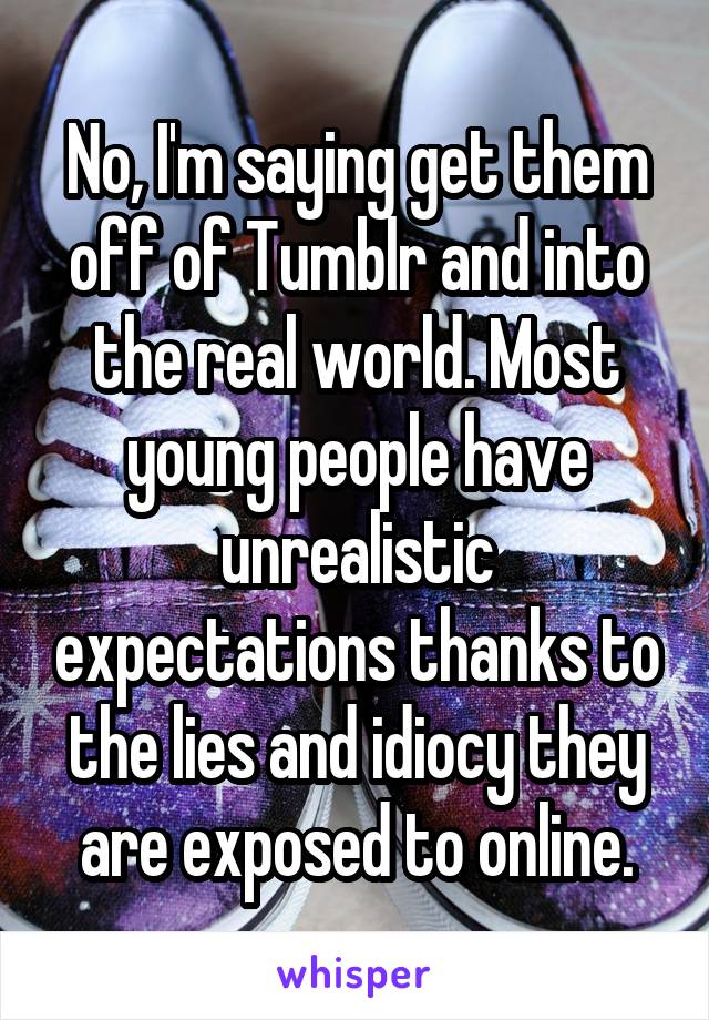 No, I'm saying get them off of Tumblr and into the real world. Most young people have unrealistic expectations thanks to the lies and idiocy they are exposed to online.