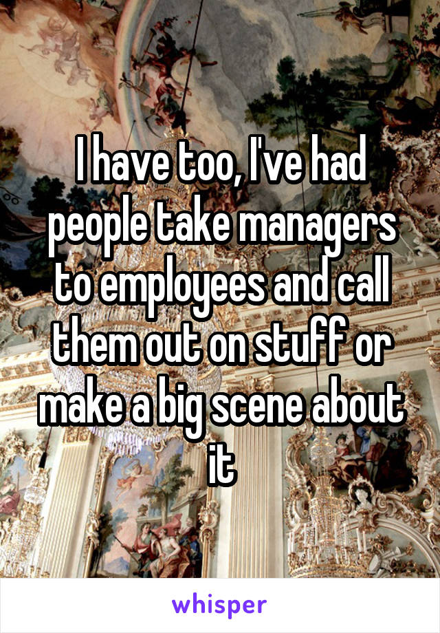 I have too, I've had people take managers to employees and call them out on stuff or make a big scene about it