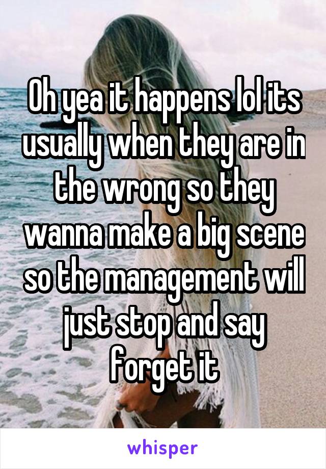 Oh yea it happens lol its usually when they are in the wrong so they wanna make a big scene so the management will just stop and say forget it