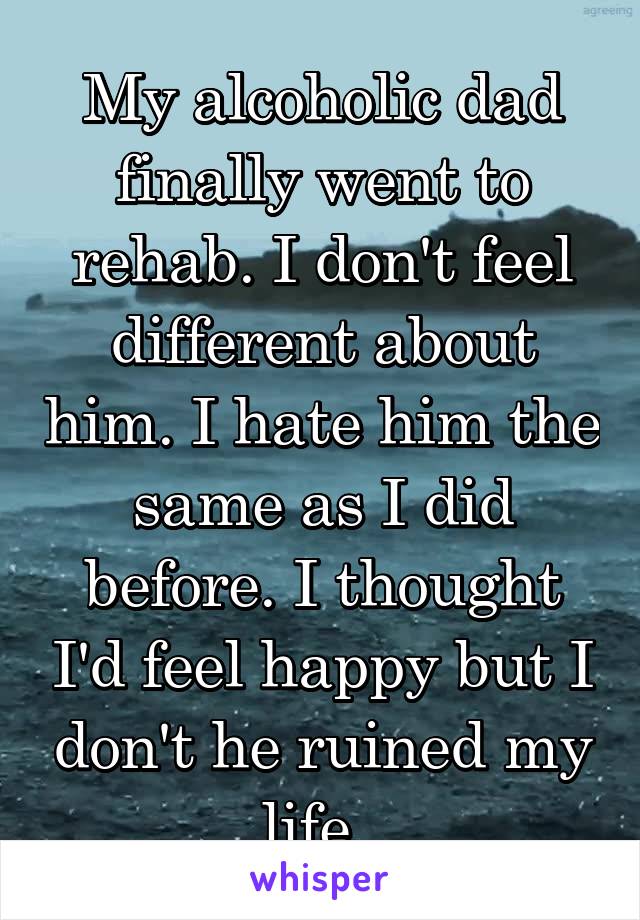 My alcoholic dad finally went to rehab. I don't feel different about him. I hate him the same as I did before. I thought I'd feel happy but I don't he ruined my life. 