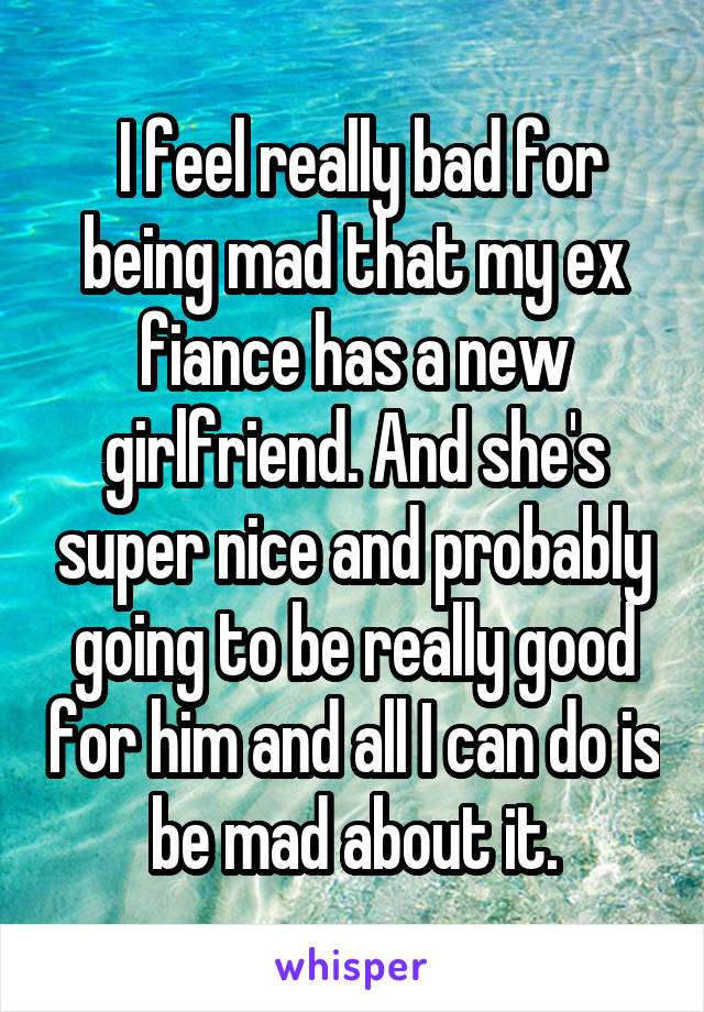  I feel really bad for being mad that my ex fiance has a new girlfriend. And she's super nice and probably going to be really good for him and all I can do is be mad about it.