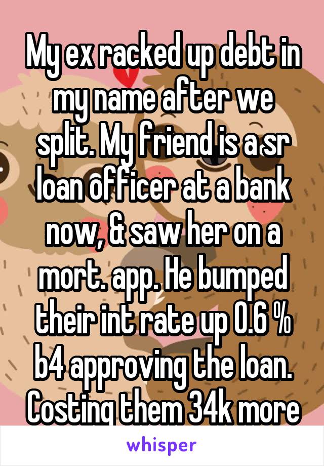My ex racked up debt in my name after we split. My friend is a sr loan officer at a bank now, & saw her on a mort. app. He bumped their int rate up 0.6 % b4 approving the loan. Costing them 34k more