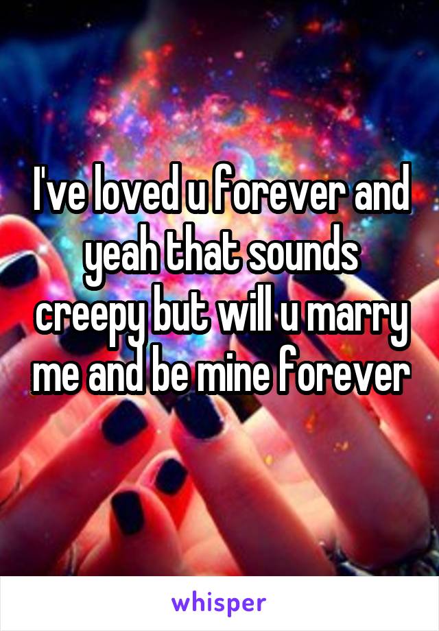 I've loved u forever and yeah that sounds creepy but will u marry me and be mine forever 
