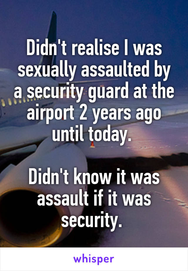 Didn't realise I was sexually assaulted by a security guard at the airport 2 years ago until today. 

Didn't know it was assault if it was security. 