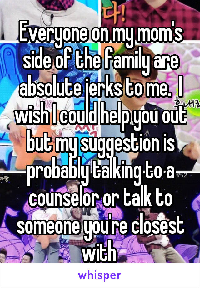 Everyone on my mom's side of the family are absolute jerks to me.  I wish I could help you out but my suggestion is probably talking to a counselor or talk to someone you're closest with 