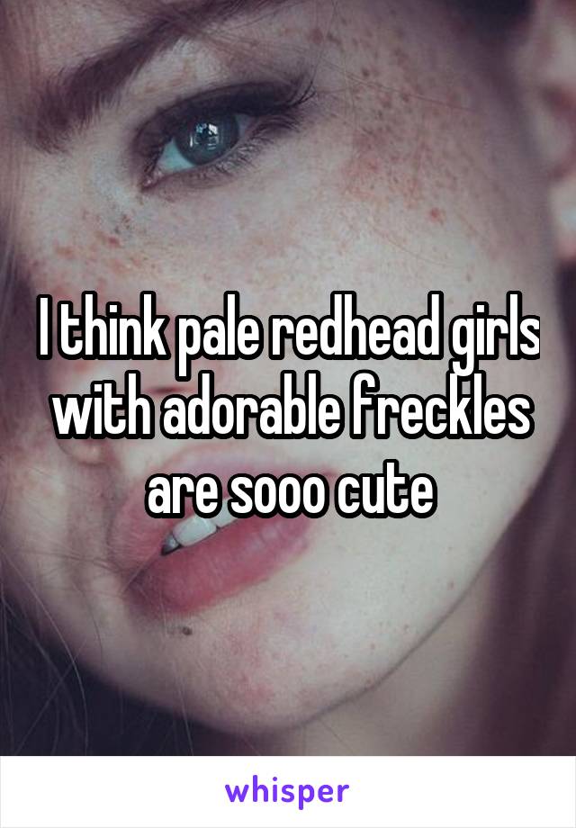 I think pale redhead girls with adorable freckles are sooo cute