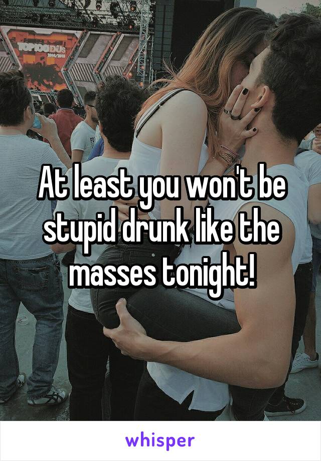 At least you won't be stupid drunk like the masses tonight!