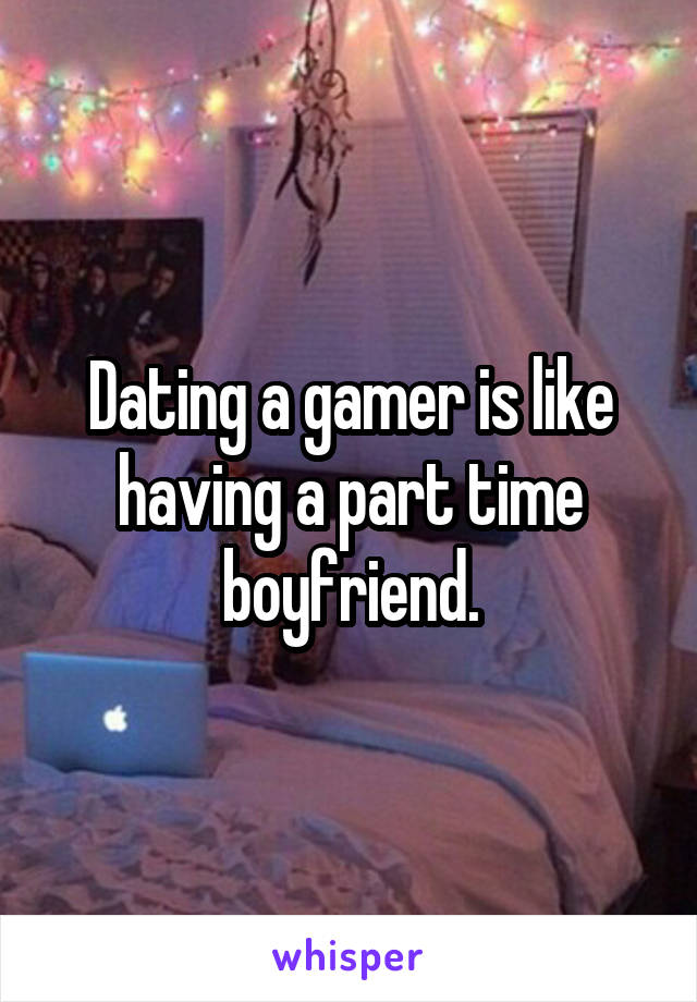 Dating a gamer is like having a part time boyfriend.